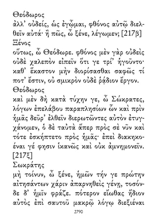 Θεόδωρος
ἀλλ᾽ οὐδείς, ὡς ἐγᾦμαι, φθόνος αὐτῷ διελ-
θεῖν αὐτά· ἢ πῶς, ὦ ξένε, λέγωμεν; [217β]
Ξένος
οὕτως, ὦ Θεόδωρε. φθόνος μὲν γὰρ οὐδεὶς
οὐδὲ χαλεπὸν εἰπεῖν ὅτι γε τρί᾽ ἡγοῦντο·
καθ᾽ ἕκαστον μὴν διορίσασθαι σαφῶς τί
ποτ᾽ ἔστιν, οὐ σμικρὸν οὐδὲ ῥᾴδιον ἔργον.
Θεόδωρος
καὶ μὲν δὴ κατὰ τύχην γε, ὦ Σώκρατες,
λόγων ἐπελάβου παραπλησίων ὧν καὶ πρὶν
ἡμᾶς δεῦρ᾽ ἐλθεῖν διερωτῶντες αὐτὸν ἐτυγ-
χάνομεν, ὁ δὲ ταὐτὰ ἅπερ πρὸς σὲ νῦν καὶ
τότε ἐσκήπτετο πρὸς ἡμᾶς· ἐπεὶ διακηκο-
έναι γέ φησιν ἱκανῶς καὶ οὐκ ἀμνημονεῖν.
[217ξ]
Σωκράτης
μὴ τοίνυν, ὦ ξένε, ἡμῶν τήν γε πρώτην
αἰτησάντων χάριν ἀπαρνηθεὶς γένῃ, τοσόν-
δε δ᾽ ἡμῖν φράζε. πότερον εἴωθας ἥδιον
αὐτὸς ἐπὶ σαυτοῦ μακρῷ λόγῳ διεξιέναι
2790
 