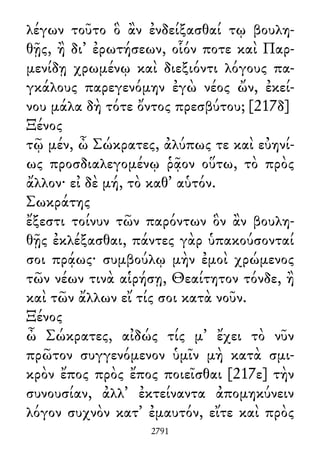 λέγων τοῦτο ὃ ἂν ἐνδείξασθαί τῳ βουλη-
θῇς, ἢ δι᾽ ἐρωτήσεων, οἷόν ποτε καὶ Παρ-
μενίδῃ χρωμένῳ καὶ διεξιόντι λόγους πα-
γκάλους παρεγενόμην ἐγὼ νέος ὤν, ἐκεί-
νου μάλα δὴ τότε ὄντος πρεσβύτου; [217δ]
Ξένος
τῷ μέν, ὦ Σώκρατες, ἀλύπως τε καὶ εὐηνί-
ως προσδιαλεγομένῳ ῥᾷον οὕτω, τὸ πρὸς
ἄλλον· εἰ δὲ μή, τὸ καθ᾽ αὑτόν.
Σωκράτης
ἔξεστι τοίνυν τῶν παρόντων ὃν ἂν βουλη-
θῇς ἐκλέξασθαι, πάντες γὰρ ὑπακούσονταί
σοι πρᾴως· συμβούλῳ μὴν ἐμοὶ χρώμενος
τῶν νέων τινὰ αἱρήσῃ, Θεαίτητον τόνδε, ἢ
καὶ τῶν ἄλλων εἴ τίς σοι κατὰ νοῦν.
Ξένος
ὦ Σώκρατες, αἰδώς τίς μ᾽ ἔχει τὸ νῦν
πρῶτον συγγενόμενον ὑμῖν μὴ κατὰ σμι-
κρὸν ἔπος πρὸς ἔπος ποιεῖσθαι [217ε] τὴν
συνουσίαν, ἀλλ᾽ ἐκτείναντα ἀπομηκύνειν
λόγον συχνὸν κατ᾽ ἐμαυτόν, εἴτε καὶ πρὸς
2791
 