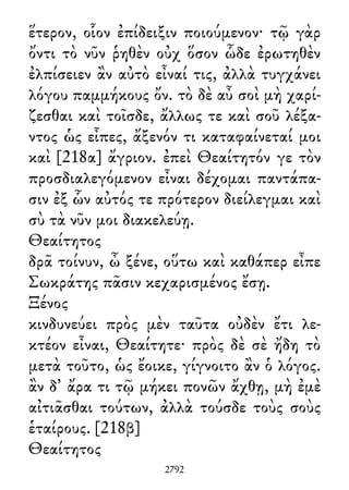 ἕτερον, οἷον ἐπίδειξιν ποιούμενον· τῷ γὰρ
ὄντι τὸ νῦν ῥηθὲν οὐχ ὅσον ὧδε ἐρωτηθὲν
ἐλπίσειεν ἂν αὐτὸ εἶναί τις, ἀλλὰ τυγχάνει
λόγου παμμήκους ὄν. τὸ δὲ αὖ σοὶ μὴ χαρί-
ζεσθαι καὶ τοῖσδε, ἄλλως τε καὶ σοῦ λέξα-
ντος ὡς εἶπες, ἄξενόν τι καταφαίνεταί μοι
καὶ [218α] ἄγριον. ἐπεὶ Θεαίτητόν γε τὸν
προσδιαλεγόμενον εἶναι δέχομαι παντάπα-
σιν ἐξ ὧν αὐτός τε πρότερον διείλεγμαι καὶ
σὺ τὰ νῦν μοι διακελεύῃ.
Θεαίτητος
δρᾶ τοίνυν, ὦ ξένε, οὕτω καὶ καθάπερ εἶπε
Σωκράτης πᾶσιν κεχαρισμένος ἔσῃ.
Ξένος
κινδυνεύει πρὸς μὲν ταῦτα οὐδὲν ἔτι λε-
κτέον εἶναι, Θεαίτητε· πρὸς δὲ σὲ ἤδη τὸ
μετὰ τοῦτο, ὡς ἔοικε, γίγνοιτο ἂν ὁ λόγος.
ἂν δ᾽ ἄρα τι τῷ μήκει πονῶν ἄχθῃ, μὴ ἐμὲ
αἰτιᾶσθαι τούτων, ἀλλὰ τούσδε τοὺς σοὺς
ἑταίρους. [218β]
Θεαίτητος
2792
 
