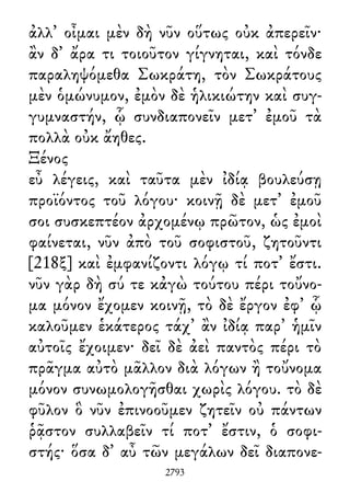 ἀλλ᾽ οἶμαι μὲν δὴ νῦν οὕτως οὐκ ἀπερεῖν·
ἂν δ᾽ ἄρα τι τοιοῦτον γίγνηται, καὶ τόνδε
παραληψόμεθα Σωκράτη, τὸν Σωκράτους
μὲν ὁμώνυμον, ἐμὸν δὲ ἡλικιώτην καὶ συγ-
γυμναστήν, ᾧ συνδιαπονεῖν μετ᾽ ἐμοῦ τὰ
πολλὰ οὐκ ἄηθες.
Ξένος
εὖ λέγεις, καὶ ταῦτα μὲν ἰδίᾳ βουλεύσῃ
προϊόντος τοῦ λόγου· κοινῇ δὲ μετ᾽ ἐμοῦ
σοι συσκεπτέον ἀρχομένῳ πρῶτον, ὡς ἐμοὶ
φαίνεται, νῦν ἀπὸ τοῦ σοφιστοῦ, ζητοῦντι
[218ξ] καὶ ἐμφανίζοντι λόγῳ τί ποτ᾽ ἔστι.
νῦν γὰρ δὴ σύ τε κἀγὼ τούτου πέρι τοὔνο-
μα μόνον ἔχομεν κοινῇ, τὸ δὲ ἔργον ἐφ᾽ ᾧ
καλοῦμεν ἑκάτερος τάχ᾽ ἂν ἰδίᾳ παρ᾽ ἡμῖν
αὐτοῖς ἔχοιμεν· δεῖ δὲ ἀεὶ παντὸς πέρι τὸ
πρᾶγμα αὐτὸ μᾶλλον διὰ λόγων ἢ τοὔνομα
μόνον συνωμολογῆσθαι χωρὶς λόγου. τὸ δὲ
φῦλον ὃ νῦν ἐπινοοῦμεν ζητεῖν οὐ πάντων
ῥᾷστον συλλαβεῖν τί ποτ᾽ ἔστιν, ὁ σοφι-
στής· ὅσα δ᾽ αὖ τῶν μεγάλων δεῖ διαπονε-
2793
 