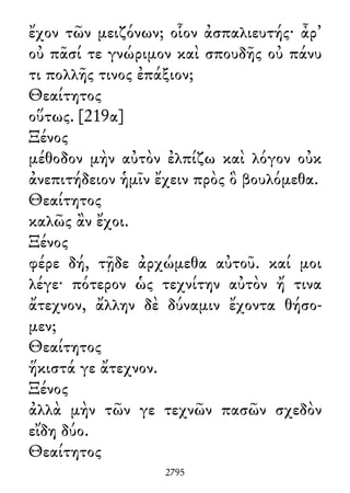 ἔχον τῶν μειζόνων; οἷον ἀσπαλιευτής· ἆρ᾽
οὐ πᾶσί τε γνώριμον καὶ σπουδῆς οὐ πάνυ
τι πολλῆς τινος ἐπάξιον;
Θεαίτητος
οὕτως. [219α]
Ξένος
μέθοδον μὴν αὐτὸν ἐλπίζω καὶ λόγον οὐκ
ἀνεπιτήδειον ἡμῖν ἔχειν πρὸς ὃ βουλόμεθα.
Θεαίτητος
καλῶς ἂν ἔχοι.
Ξένος
φέρε δή, τῇδε ἀρχώμεθα αὐτοῦ. καί μοι
λέγε· πότερον ὡς τεχνίτην αὐτὸν ἤ τινα
ἄτεχνον, ἄλλην δὲ δύναμιν ἔχοντα θήσο-
μεν;
Θεαίτητος
ἥκιστά γε ἄτεχνον.
Ξένος
ἀλλὰ μὴν τῶν γε τεχνῶν πασῶν σχεδὸν
εἴδη δύο.
Θεαίτητος
2795
 