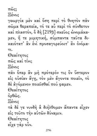 πῶς;
Ξένος
γεωργία μὲν καὶ ὅση περὶ τὸ θνητὸν πᾶν
σῶμα θεραπεία, τό τε αὖ περὶ τὸ σύνθετον
καὶ πλαστόν, ὃ δὴ [219β] σκεῦος ὠνομάκα-
μεν, ἥ τε μιμητική, σύμπαντα ταῦτα δι-
καιότατ᾽ ἂν ἑνὶ προσαγορεύοιτ᾽ ἂν ὀνόμα-
τι.
Θεαίτητος
πῶς καὶ τίνι;
Ξένος
πᾶν ὅπερ ἂν μὴ πρότερόν τις ὂν ὕστερον
εἰς οὐσίαν ἄγῃ, τὸν μὲν ἄγοντα ποιεῖν, τὸ
δὲ ἀγόμενον ποιεῖσθαί πού φαμεν.
Θεαίτητος
ὀρθῶς.
Ξένος
τὰ δέ γε νυνδὴ ἃ διήλθομεν ἅπαντα εἶχεν
εἰς τοῦτο τὴν αὑτῶν δύναμιν.
Θεαίτητος
εἶχε γὰρ οὖν.
2796
 