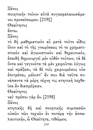 Ξένος
ποιητικὴν τοίνυν αὐτὰ συγκεφαλαιωσάμε-
νοι προσείπωμεν. [219ξ]
Θεαίτητος
ἔστω.
Ξένος
τὸ δὴ μαθηματικὸν αὖ μετὰ τοῦτο εἶδος
ὅλον καὶ τὸ τῆς γνωρίσεως τό τε χρηματι-
στικὸν καὶ ἀγωνιστικὸν καὶ θηρευτικόν,
ἐπειδὴ δημιουργεῖ μὲν οὐδὲν τούτων, τὰ δὲ
ὄντα καὶ γεγονότα τὰ μὲν χειροῦται λόγοις
καὶ πράξεσι, τὰ δὲ τοῖς χειρουμένοις οὐκ
ἐπιτρέπει, μάλιστ᾽ ἄν που διὰ ταῦτα συ-
νάπαντα τὰ μέρη τέχνη τις κτητικὴ λεχθε-
ῖσα ἂν διαπρέψειεν.
Θεαίτητος
ναί· πρέποι γὰρ ἄν. [219δ]
Ξένος
κτητικῆς δὴ καὶ ποιητικῆς συμπασῶν
οὐσῶν τῶν τεχνῶν ἐν ποτέρᾳ τὴν ἀσπα-
λιευτικήν, ὦ Θεαίτητε, τιθῶμεν;
2797
 