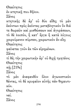 Θεαίτητος
ἐν κτητικῇ που δῆλον.
Ξένος
κτητικῆς δὲ ἆρ᾽ οὐ δύο εἴδη; τὸ μὲν
ἑκόντων πρὸς ἑκόντας μεταβλητικὸν ὂν διά
τε δωρεῶν καὶ μισθώσεων καὶ ἀγοράσεων,
τὸ δὲ λοιπόν, ἢ κατ᾽ ἔργα ἢ κατὰ λόγους
χειρούμενον σύμπαν, χειρωτικὸν ἂν εἴη;
Θεαίτητος
φαίνεται γοῦν ἐκ τῶν εἰρημένων.
Ξένος
τί δέ; τὴν χειρωτικὴν ἆρ᾽ οὐ διχῇ τμητέον;
Θεαίτητος
πῇ; [219ε]
Ξένος
τὸ μὲν ἀναφανδὸν ὅλον ἀγωνιστικὸν
θέντας, τὸ δὲ κρυφαῖον αὐτῆς πᾶν θηρευτι-
κόν.
Θεαίτητος
ναί.
Ξένος
2798
 