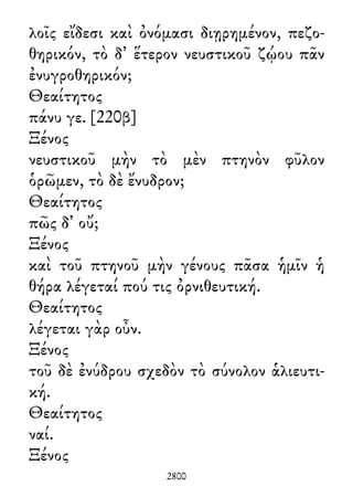 λοῖς εἴδεσι καὶ ὀνόμασι διῃρημένον, πεζο-
θηρικόν, τὸ δ᾽ ἕτερον νευστικοῦ ζῴου πᾶν
ἐνυγροθηρικόν;
Θεαίτητος
πάνυ γε. [220β]
Ξένος
νευστικοῦ μὴν τὸ μὲν πτηνὸν φῦλον
ὁρῶμεν, τὸ δὲ ἔνυδρον;
Θεαίτητος
πῶς δ᾽ οὔ;
Ξένος
καὶ τοῦ πτηνοῦ μὴν γένους πᾶσα ἡμῖν ἡ
θήρα λέγεταί πού τις ὀρνιθευτική.
Θεαίτητος
λέγεται γὰρ οὖν.
Ξένος
τοῦ δὲ ἐνύδρου σχεδὸν τὸ σύνολον ἁλιευτι-
κή.
Θεαίτητος
ναί.
Ξένος
2800
 