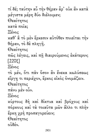 τί δέ; ταύτην αὖ τὴν θήραν ἆρ᾽ οὐκ ἂν κατὰ
μέγιστα μέρη δύο διέλοιμεν;
Θεαίτητος
κατὰ ποῖα;
Ξένος
καθ᾽ ἃ τὸ μὲν ἕρκεσιν αὐτόθεν ποιεῖται τὴν
θήραν, τὸ δὲ πληγῇ.
Θεαίτητος
πῶς λέγεις, καὶ πῇ διαιρούμενος ἑκάτερον;
[220ξ]
Ξένος
τὸ μέν, ὅτι πᾶν ὅσον ἂν ἕνεκα κωλύσεως
εἴργῃ τι περιέχον, ἕρκος εἰκὸς ὀνομάζειν.
Θεαίτητος
πάνυ μὲν οὖν.
Ξένος
κύρτους δὴ καὶ δίκτυα καὶ βρόχους καὶ
πόρκους καὶ τὰ τοιαῦτα μῶν ἄλλο τι πλὴν
ἕρκη χρὴ προσαγορεύειν;
Θεαίτητος
οὐδέν.
2801
 