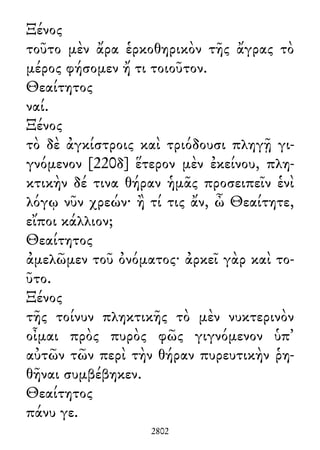 Ξένος
τοῦτο μὲν ἄρα ἑρκοθηρικὸν τῆς ἄγρας τὸ
μέρος φήσομεν ἤ τι τοιοῦτον.
Θεαίτητος
ναί.
Ξένος
τὸ δὲ ἀγκίστροις καὶ τριόδουσι πληγῇ γι-
γνόμενον [220δ] ἕτερον μὲν ἐκείνου, πλη-
κτικὴν δέ τινα θήραν ἡμᾶς προσειπεῖν ἑνὶ
λόγῳ νῦν χρεών· ἢ τί τις ἄν, ὦ Θεαίτητε,
εἴποι κάλλιον;
Θεαίτητος
ἀμελῶμεν τοῦ ὀνόματος· ἀρκεῖ γὰρ καὶ το-
ῦτο.
Ξένος
τῆς τοίνυν πληκτικῆς τὸ μὲν νυκτερινὸν
οἶμαι πρὸς πυρὸς φῶς γιγνόμενον ὑπ᾽
αὐτῶν τῶν περὶ τὴν θήραν πυρευτικὴν ῥη-
θῆναι συμβέβηκεν.
Θεαίτητος
πάνυ γε.
2802
 