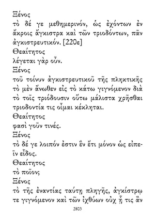 Ξένος
τὸ δέ γε μεθημερινόν, ὡς ἐχόντων ἐν
ἄκροις ἄγκιστρα καὶ τῶν τριοδόντων, πᾶν
ἀγκιστρευτικόν. [220ε]
Θεαίτητος
λέγεται γὰρ οὖν.
Ξένος
τοῦ τοίνυν ἀγκιστρευτικοῦ τῆς πληκτικῆς
τὸ μὲν ἄνωθεν εἰς τὸ κάτω γιγνόμενον διὰ
τὸ τοῖς τριόδουσιν οὕτω μάλιστα χρῆσθαι
τριοδοντία τις οἶμαι κέκληται.
Θεαίτητος
φασὶ γοῦν τινές.
Ξένος
τὸ δέ γε λοιπόν ἐστιν ἓν ἔτι μόνον ὡς εἰπε-
ῖν εἶδος.
Θεαίτητος
τὸ ποῖον;
Ξένος
τὸ τῆς ἐναντίας ταύτῃ πληγῆς, ἀγκίστρῳ
τε γιγνόμενον καὶ τῶν ἰχθύων οὐχ ᾗ τις ἂν
2803
 