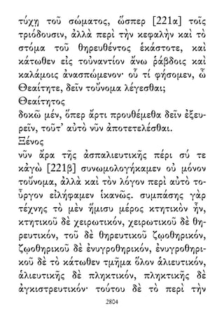 τύχῃ τοῦ σώματος, ὥσπερ [221α] τοῖς
τριόδουσιν, ἀλλὰ περὶ τὴν κεφαλὴν καὶ τὸ
στόμα τοῦ θηρευθέντος ἑκάστοτε, καὶ
κάτωθεν εἰς τοὐναντίον ἄνω ῥάβδοις καὶ
καλάμοις ἀνασπώμενον· οὗ τί φήσομεν, ὦ
Θεαίτητε, δεῖν τοὔνομα λέγεσθαι;
Θεαίτητος
δοκῶ μέν, ὅπερ ἄρτι προυθέμεθα δεῖν ἐξευ-
ρεῖν, τοῦτ᾽ αὐτὸ νῦν ἀποτετελέσθαι.
Ξένος
νῦν ἄρα τῆς ἀσπαλιευτικῆς πέρι σύ τε
κἀγὼ [221β] συνωμολογήκαμεν οὐ μόνον
τοὔνομα, ἀλλὰ καὶ τὸν λόγον περὶ αὐτὸ το-
ὖργον εἰλήφαμεν ἱκανῶς. συμπάσης γὰρ
τέχνης τὸ μὲν ἥμισυ μέρος κτητικὸν ἦν,
κτητικοῦ δὲ χειρωτικόν, χειρωτικοῦ δὲ θη-
ρευτικόν, τοῦ δὲ θηρευτικοῦ ζῳοθηρικόν,
ζῳοθηρικοῦ δὲ ἐνυγροθηρικόν, ἐνυγροθηρι-
κοῦ δὲ τὸ κάτωθεν τμῆμα ὅλον ἁλιευτικόν,
ἁλιευτικῆς δὲ πληκτικόν, πληκτικῆς δὲ
ἀγκιστρευτικόν· τούτου δὲ τὸ περὶ τὴν
2804
 