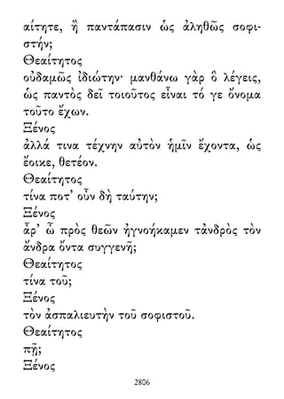 αίτητε, ἢ παντάπασιν ὡς ἀληθῶς σοφι-
στήν;
Θεαίτητος
οὐδαμῶς ἰδιώτην· μανθάνω γὰρ ὃ λέγεις,
ὡς παντὸς δεῖ τοιοῦτος εἶναι τό γε ὄνομα
τοῦτο ἔχων.
Ξένος
ἀλλά τινα τέχνην αὐτὸν ἡμῖν ἔχοντα, ὡς
ἔοικε, θετέον.
Θεαίτητος
τίνα ποτ᾽ οὖν δὴ ταύτην;
Ξένος
ἆρ᾽ ὦ πρὸς θεῶν ἠγνοήκαμεν τἀνδρὸς τὸν
ἄνδρα ὄντα συγγενῆ;
Θεαίτητος
τίνα τοῦ;
Ξένος
τὸν ἀσπαλιευτὴν τοῦ σοφιστοῦ.
Θεαίτητος
πῇ;
Ξένος
2806
 