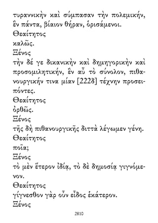 τυραννικὴν καὶ σύμπασαν τὴν πολεμικήν,
ἓν πάντα, βίαιον θήραν, ὁρισάμενοι.
Θεαίτητος
καλῶς.
Ξένος
τὴν δέ γε δικανικὴν καὶ δημηγορικὴν καὶ
προσομιλητικήν, ἓν αὖ τὸ σύνολον, πιθα-
νουργικήν τινα μίαν [222δ] τέχνην προσει-
πόντες.
Θεαίτητος
ὀρθῶς.
Ξένος
τῆς δὴ πιθανουργικῆς διττὰ λέγωμεν γένη.
Θεαίτητος
ποῖα;
Ξένος
τὸ μὲν ἕτερον ἰδίᾳ, τὸ δὲ δημοσίᾳ γιγνόμε-
νον.
Θεαίτητος
γίγνεσθον γὰρ οὖν εἶδος ἑκάτερον.
Ξένος
2810
 