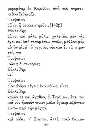 φερομένῳ ἐκ Κορίνθου ἀπὸ τοῦ στρατο-
πέδου Ἀθήναζε.
Τερψσίων
ζῶντι ἢ τετελευτηκότι; [142β]
Εὐκλείδης
ζῶντι καὶ μάλα μόλις· χαλεπῶς μὲν γὰρ
ἔχει καὶ ὑπὸ τραυμάτων τινῶν, μᾶλλον μὴν
αὐτὸν αἱρεῖ τὸ γεγονὸς νόσημα ἐν τῷ στρα-
τεύματι.
Τερψσίων
μῶν ἡ δυσεντερία;
Εὐκλείδης
ναί.
Τερψσίων
οἷον ἄνδρα λέγεις ἐν κινδύνῳ εἶναι.
Εὐκλείδης
καλόν τε καὶ ἀγαθόν, ὦ Τερψίων, ἐπεί τοι
καὶ νῦν ἤκουόν τινων μάλα ἐγκωμιαζόντων
αὐτὸν περὶ τὴν μάχην.
Τερψσίων
καὶ οὐδέν γ᾽ ἄτοπον, ἀλλὰ πολὺ θαυμα-
2415
 