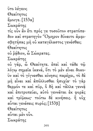ῦτο λέγειν;
Θεαίτητος
ἔμοιγε. [153α]
Σωκράτης
τίς οὖν ἂν ἔτι πρός γε τοσοῦτον στρατόπε-
δον καὶ στρατηγὸν Ὅμηρον δύναιτο ἀμφι-
σβητήσας μὴ οὐ καταγέλαστος γενέσθαι;
Θεαίτητος
οὐ ῥᾴδιον, ὦ Σώκρατες.
Σωκράτης
οὐ γάρ, ὦ Θεαίτητε. ἐπεὶ καὶ τάδε τῷ
λόγῳ σημεῖα ἱκανά, ὅτι τὸ μὲν εἶναι δοκο-
ῦν καὶ τὸ γίγνεσθαι κίνησις παρέχει, τὸ δὲ
μὴ εἶναι καὶ ἀπόλλυσθαι ἡσυχία· τὸ γὰρ
θερμόν τε καὶ πῦρ, ὃ δὴ καὶ τἆλλα γεννᾷ
καὶ ἐπιτροπεύει, αὐτὸ γεννᾶται ἐκ φορᾶς
καὶ τρίψεως· τούτω δὲ κινήσεις. ἢ οὐχ
αὗται γενέσεις πυρός; [153β]
Θεαίτητος
αὗται μὲν οὖν.
Σωκράτης
2451
 