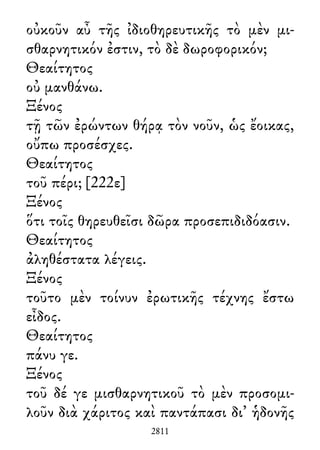 οὐκοῦν αὖ τῆς ἰδιοθηρευτικῆς τὸ μὲν μι-
σθαρνητικόν ἐστιν, τὸ δὲ δωροφορικόν;
Θεαίτητος
οὐ μανθάνω.
Ξένος
τῇ τῶν ἐρώντων θήρᾳ τὸν νοῦν, ὡς ἔοικας,
οὔπω προσέσχες.
Θεαίτητος
τοῦ πέρι; [222ε]
Ξένος
ὅτι τοῖς θηρευθεῖσι δῶρα προσεπιδιδόασιν.
Θεαίτητος
ἀληθέστατα λέγεις.
Ξένος
τοῦτο μὲν τοίνυν ἐρωτικῆς τέχνης ἔστω
εἶδος.
Θεαίτητος
πάνυ γε.
Ξένος
τοῦ δέ γε μισθαρνητικοῦ τὸ μὲν προσομι-
λοῦν διὰ χάριτος καὶ παντάπασι δι᾽ ἡδονῆς
2811
 