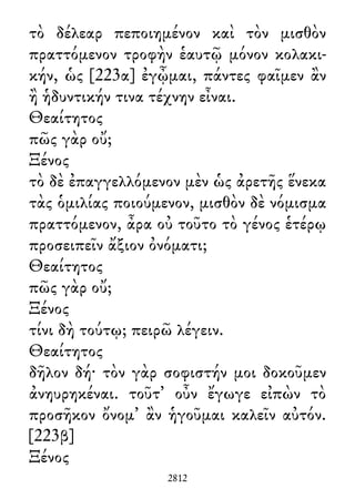 τὸ δέλεαρ πεποιημένον καὶ τὸν μισθὸν
πραττόμενον τροφὴν ἑαυτῷ μόνον κολακι-
κήν, ὡς [223α] ἐγᾦμαι, πάντες φαῖμεν ἂν
ἢ ἡδυντικήν τινα τέχνην εἶναι.
Θεαίτητος
πῶς γὰρ οὔ;
Ξένος
τὸ δὲ ἐπαγγελλόμενον μὲν ὡς ἀρετῆς ἕνεκα
τὰς ὁμιλίας ποιούμενον, μισθὸν δὲ νόμισμα
πραττόμενον, ἆρα οὐ τοῦτο τὸ γένος ἑτέρῳ
προσειπεῖν ἄξιον ὀνόματι;
Θεαίτητος
πῶς γὰρ οὔ;
Ξένος
τίνι δὴ τούτῳ; πειρῶ λέγειν.
Θεαίτητος
δῆλον δή· τὸν γὰρ σοφιστήν μοι δοκοῦμεν
ἀνηυρηκέναι. τοῦτ᾽ οὖν ἔγωγε εἰπὼν τὸ
προσῆκον ὄνομ᾽ ἂν ἡγοῦμαι καλεῖν αὐτόν.
[223β]
Ξένος
2812
 