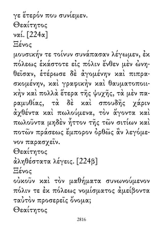 γε ἕτερόν που συνίεμεν.
Θεαίτητος
ναί. [224α]
Ξένος
μουσικήν τε τοίνυν συνάπασαν λέγωμεν, ἐκ
πόλεως ἑκάστοτε εἰς πόλιν ἔνθεν μὲν ὠνη-
θεῖσαν, ἑτέρωσε δὲ ἀγομένην καὶ πιπρα-
σκομένην, καὶ γραφικὴν καὶ θαυματοποιι-
κὴν καὶ πολλὰ ἕτερα τῆς ψυχῆς, τὰ μὲν πα-
ραμυθίας, τὰ δὲ καὶ σπουδῆς χάριν
ἀχθέντα καὶ πωλούμενα, τὸν ἄγοντα καὶ
πωλοῦντα μηδὲν ἧττον τῆς τῶν σιτίων καὶ
ποτῶν πράσεως ἔμπορον ὀρθῶς ἂν λεγόμε-
νον παρασχεῖν.
Θεαίτητος
ἀληθέστατα λέγεις. [224β]
Ξένος
οὐκοῦν καὶ τὸν μαθήματα συνωνούμενον
πόλιν τε ἐκ πόλεως νομίσματος ἀμείβοντα
ταὐτὸν προσερεῖς ὄνομα;
Θεαίτητος
2816
 