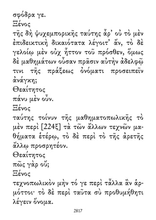 σφόδρα γε.
Ξένος
τῆς δὴ ψυχεμπορικῆς ταύτης ἆρ᾽ οὐ τὸ μὲν
ἐπιδεικτικὴ δικαιότατα λέγοιτ᾽ ἄν, τὸ δὲ
γελοίῳ μὲν οὐχ ἧττον τοῦ πρόσθεν, ὅμως
δὲ μαθημάτων οὖσαν πρᾶσιν αὐτὴν ἀδελφῷ
τινι τῆς πράξεως ὀνόματι προσειπεῖν
ἀνάγκη;
Θεαίτητος
πάνυ μὲν οὖν.
Ξένος
ταύτης τοίνυν τῆς μαθηματοπωλικῆς τὸ
μὲν περὶ [224ξ] τὰ τῶν ἄλλων τεχνῶν μα-
θήματα ἑτέρῳ, τὸ δὲ περὶ τὸ τῆς ἀρετῆς
ἄλλῳ προσρητέον.
Θεαίτητος
πῶς γὰρ οὔ;
Ξένος
τεχνοπωλικὸν μὴν τό γε περὶ τἆλλα ἂν ἁρ-
μόττοι· τὸ δὲ περὶ ταῦτα σὺ προθυμήθητι
λέγειν ὄνομα.
2817
 