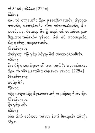 τί δ᾽ οὐ μέλλω; [224ε]
Ξένος
καὶ τὸ κτητικῆς ἄρα μεταβλητικόν, ἀγορα-
στικόν, καπηλικὸν εἴτε αὐτοπωλικόν, ἀμ-
φοτέρως, ὅτιπερ ἂν ᾖ περὶ τὰ τοιαῦτα μα-
θηματοπωλικὸν γένος, ἀεὶ σὺ προσερεῖς,
ὡς φαίνῃ, σοφιστικόν.
Θεαίτητος
ἀνάγκη· τῷ γὰρ λόγῳ δεῖ συνακολουθεῖν.
Ξένος
ἔτι δὴ σκοπῶμεν εἴ τινι τοιῷδε προσέοικεν
ἄρα τὸ νῦν μεταδιωκόμενον γένος. [225α]
Θεαίτητος
ποίῳ δή;
Ξένος
τῆς κτητικῆς ἀγωνιστική τι μέρος ἡμῖν ἦν.
Θεαίτητος
ἦν γὰρ οὖν.
Ξένος
οὐκ ἀπὸ τρόπου τοίνυν ἐστὶ διαιρεῖν αὐτὴν
δίχα.
2819
 