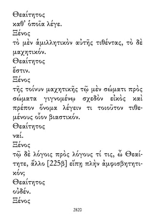 Θεαίτητος
καθ᾽ ὁποῖα λέγε.
Ξένος
τὸ μὲν ἁμιλλητικὸν αὐτῆς τιθέντας, τὸ δὲ
μαχητικόν.
Θεαίτητος
ἔστιν.
Ξένος
τῆς τοίνυν μαχητικῆς τῷ μὲν σώματι πρὸς
σώματα γιγνομένῳ σχεδὸν εἰκὸς καὶ
πρέπον ὄνομα λέγειν τι τοιοῦτον τιθε-
μένους οἷον βιαστικόν.
Θεαίτητος
ναί.
Ξένος
τῷ δὲ λόγοις πρὸς λόγους τί τις, ὦ Θεαί-
τητε, ἄλλο [225β] εἴπῃ πλὴν ἀμφισβητητι-
κόν;
Θεαίτητος
οὐδέν.
Ξένος
2820
 