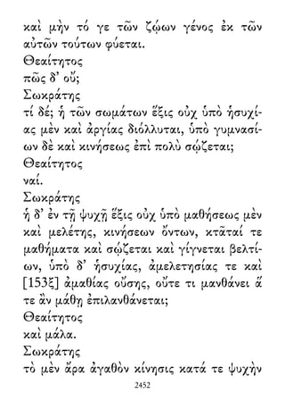 καὶ μὴν τό γε τῶν ζῴων γένος ἐκ τῶν
αὐτῶν τούτων φύεται.
Θεαίτητος
πῶς δ᾽ οὔ;
Σωκράτης
τί δέ; ἡ τῶν σωμάτων ἕξις οὐχ ὑπὸ ἡσυχί-
ας μὲν καὶ ἀργίας διόλλυται, ὑπὸ γυμνασί-
ων δὲ καὶ κινήσεως ἐπὶ πολὺ σῴζεται;
Θεαίτητος
ναί.
Σωκράτης
ἡ δ᾽ ἐν τῇ ψυχῇ ἕξις οὐχ ὑπὸ μαθήσεως μὲν
καὶ μελέτης, κινήσεων ὄντων, κτᾶταί τε
μαθήματα καὶ σῴζεται καὶ γίγνεται βελτί-
ων, ὑπὸ δ᾽ ἡσυχίας, ἀμελετησίας τε καὶ
[153ξ] ἀμαθίας οὔσης, οὔτε τι μανθάνει ἅ
τε ἂν μάθῃ ἐπιλανθάνεται;
Θεαίτητος
καὶ μάλα.
Σωκράτης
τὸ μὲν ἄρα ἀγαθὸν κίνησις κατά τε ψυχὴν
2452
 