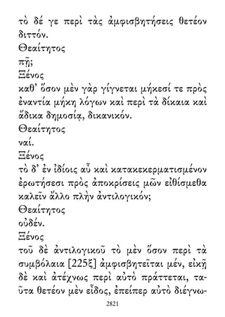τὸ δέ γε περὶ τὰς ἀμφισβητήσεις θετέον
διττόν.
Θεαίτητος
πῇ;
Ξένος
καθ᾽ ὅσον μὲν γὰρ γίγνεται μήκεσί τε πρὸς
ἐναντία μήκη λόγων καὶ περὶ τὰ δίκαια καὶ
ἄδικα δημοσίᾳ, δικανικόν.
Θεαίτητος
ναί.
Ξένος
τὸ δ᾽ ἐν ἰδίοις αὖ καὶ κατακεκερματισμένον
ἐρωτήσεσι πρὸς ἀποκρίσεις μῶν εἰθίσμεθα
καλεῖν ἄλλο πλὴν ἀντιλογικόν;
Θεαίτητος
οὐδέν.
Ξένος
τοῦ δὲ ἀντιλογικοῦ τὸ μὲν ὅσον περὶ τὰ
συμβόλαια [225ξ] ἀμφισβητεῖται μέν, εἰκῇ
δὲ καὶ ἀτέχνως περὶ αὐτὸ πράττεται, τα-
ῦτα θετέον μὲν εἶδος, ἐπείπερ αὐτὸ διέγνω-
2821
 