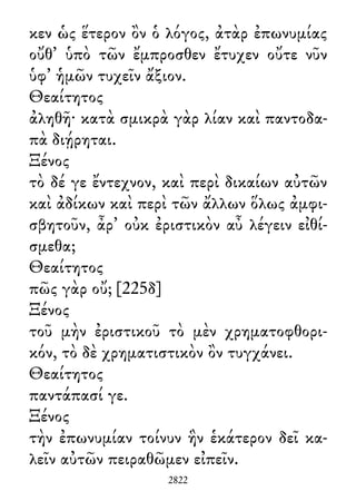 κεν ὡς ἕτερον ὂν ὁ λόγος, ἀτὰρ ἐπωνυμίας
οὔθ᾽ ὑπὸ τῶν ἔμπροσθεν ἔτυχεν οὔτε νῦν
ὑφ᾽ ἡμῶν τυχεῖν ἄξιον.
Θεαίτητος
ἀληθῆ· κατὰ σμικρὰ γὰρ λίαν καὶ παντοδα-
πὰ διῄρηται.
Ξένος
τὸ δέ γε ἔντεχνον, καὶ περὶ δικαίων αὐτῶν
καὶ ἀδίκων καὶ περὶ τῶν ἄλλων ὅλως ἀμφι-
σβητοῦν, ἆρ᾽ οὐκ ἐριστικὸν αὖ λέγειν εἰθί-
σμεθα;
Θεαίτητος
πῶς γὰρ οὔ; [225δ]
Ξένος
τοῦ μὴν ἐριστικοῦ τὸ μὲν χρηματοφθορι-
κόν, τὸ δὲ χρηματιστικὸν ὂν τυγχάνει.
Θεαίτητος
παντάπασί γε.
Ξένος
τὴν ἐπωνυμίαν τοίνυν ἣν ἑκάτερον δεῖ κα-
λεῖν αὐτῶν πειραθῶμεν εἰπεῖν.
2822
 