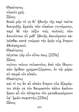Θεαίτητος
οὐκοῦν χρή.
Ξένος
δοκῶ μὴν τό γε δι᾽ ἡδονὴν τῆς περὶ ταῦτα
διατριβῆς ἀμελὲς τῶν οἰκείων γιγνόμενον,
περὶ δὲ τὴν λέξιν τοῖς πολλοῖς τῶν
ἀκουόντων οὐ μεθ᾽ ἡδονῆς ἀκουόμενον κα-
λεῖσθαι κατὰ γνώμην τὴν ἐμὴν οὐχ ἕτερον
ἀδολεσχικοῦ.
Θεαίτητος
λέγεται γὰρ οὖν οὕτω πως. [225ε]
Ξένος
τούτου τοίνυν τοὐναντίον, ἀπὸ τῶν ἰδιωτι-
κῶν ἐρίδων χρηματιζόμενον, ἐν τῷ μέρει
σὺ πειρῶ νῦν εἰπεῖν.
Θεαίτητος
καὶ τί τις ἂν αὖ εἰπὼν ἕτερον οὐκ ἐξαμάρ-
τοι πλήν γε τὸν θαυμαστὸν πάλιν ἐκεῖνον
ἥκειν αὖ νῦν τέταρτον τὸν μεταδιωκόμενον
ὑφ᾽ ἡμῶν σοφιστήν; [226α]
Ξένος
2823
 