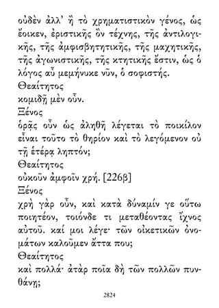 οὐδὲν ἀλλ᾽ ἢ τὸ χρηματιστικὸν γένος, ὡς
ἔοικεν, ἐριστικῆς ὂν τέχνης, τῆς ἀντιλογι-
κῆς, τῆς ἀμφισβητητικῆς, τῆς μαχητικῆς,
τῆς ἀγωνιστικῆς, τῆς κτητικῆς ἔστιν, ὡς ὁ
λόγος αὖ μεμήνυκε νῦν, ὁ σοφιστής.
Θεαίτητος
κομιδῇ μὲν οὖν.
Ξένος
ὁρᾷς οὖν ὡς ἀληθῆ λέγεται τὸ ποικίλον
εἶναι τοῦτο τὸ θηρίον καὶ τὸ λεγόμενον οὐ
τῇ ἑτέρᾳ ληπτόν;
Θεαίτητος
οὐκοῦν ἀμφοῖν χρή. [226β]
Ξένος
χρὴ γὰρ οὖν, καὶ κατὰ δύναμίν γε οὕτω
ποιητέον, τοιόνδε τι μεταθέοντας ἴχνος
αὐτοῦ. καί μοι λέγε· τῶν οἰκετικῶν ὀνο-
μάτων καλοῦμεν ἄττα που;
Θεαίτητος
καὶ πολλά· ἀτὰρ ποῖα δὴ τῶν πολλῶν πυν-
θάνῃ;
2824
 