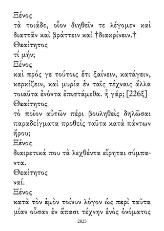 Ξένος
τὰ τοιάδε, οἷον διηθεῖν τε λέγομεν καὶ
διαττᾶν καὶ βράττειν καὶ †διακρίνειν.†
Θεαίτητος
τί μήν;
Ξένος
καὶ πρός γε τούτοις ἔτι ξαίνειν, κατάγειν,
κερκίζειν, καὶ μυρία ἐν ταῖς τέχναις ἄλλα
τοιαῦτα ἐνόντα ἐπιστάμεθα. ἦ γάρ; [226ξ]
Θεαίτητος
τὸ ποῖον αὐτῶν πέρι βουληθεὶς δηλῶσαι
παραδείγματα προθεὶς ταῦτα κατὰ πάντων
ἤρου;
Ξένος
διαιρετικά που τὰ λεχθέντα εἴρηται σύμπα-
ντα.
Θεαίτητος
ναί.
Ξένος
κατὰ τὸν ἐμὸν τοίνυν λόγον ὡς περὶ ταῦτα
μίαν οὖσαν ἐν ἅπασι τέχνην ἑνὸς ὀνόματος
2825
 