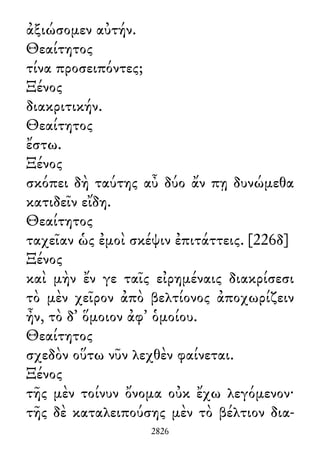 ἀξιώσομεν αὐτήν.
Θεαίτητος
τίνα προσειπόντες;
Ξένος
διακριτικήν.
Θεαίτητος
ἔστω.
Ξένος
σκόπει δὴ ταύτης αὖ δύο ἄν πῃ δυνώμεθα
κατιδεῖν εἴδη.
Θεαίτητος
ταχεῖαν ὡς ἐμοὶ σκέψιν ἐπιτάττεις. [226δ]
Ξένος
καὶ μὴν ἔν γε ταῖς εἰρημέναις διακρίσεσι
τὸ μὲν χεῖρον ἀπὸ βελτίονος ἀποχωρίζειν
ἦν, τὸ δ᾽ ὅμοιον ἀφ᾽ ὁμοίου.
Θεαίτητος
σχεδὸν οὕτω νῦν λεχθὲν φαίνεται.
Ξένος
τῆς μὲν τοίνυν ὄνομα οὐκ ἔχω λεγόμενον·
τῆς δὲ καταλειπούσης μὲν τὸ βέλτιον δια-
2826
 