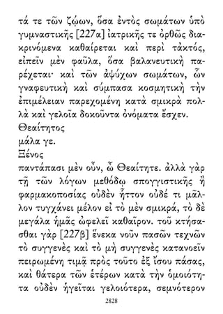τά τε τῶν ζῴων, ὅσα ἐντὸς σωμάτων ὑπὸ
γυμναστικῆς [227α] ἰατρικῆς τε ὀρθῶς δια-
κρινόμενα καθαίρεται καὶ περὶ τἀκτός,
εἰπεῖν μὲν φαῦλα, ὅσα βαλανευτικὴ πα-
ρέχεται· καὶ τῶν ἀψύχων σωμάτων, ὧν
γναφευτικὴ καὶ σύμπασα κοσμητικὴ τὴν
ἐπιμέλειαν παρεχομένη κατὰ σμικρὰ πολ-
λὰ καὶ γελοῖα δοκοῦντα ὀνόματα ἔσχεν.
Θεαίτητος
μάλα γε.
Ξένος
παντάπασι μὲν οὖν, ὦ Θεαίτητε. ἀλλὰ γὰρ
τῇ τῶν λόγων μεθόδῳ σπογγιστικῆς ἢ
φαρμακοποσίας οὐδὲν ἧττον οὐδέ τι μᾶλ-
λον τυγχάνει μέλον εἰ τὸ μὲν σμικρά, τὸ δὲ
μεγάλα ἡμᾶς ὠφελεῖ καθαῖρον. τοῦ κτήσα-
σθαι γὰρ [227β] ἕνεκα νοῦν πασῶν τεχνῶν
τὸ συγγενὲς καὶ τὸ μὴ συγγενὲς κατανοεῖν
πειρωμένη τιμᾷ πρὸς τοῦτο ἐξ ἴσου πάσας,
καὶ θάτερα τῶν ἑτέρων κατὰ τὴν ὁμοιότη-
τα οὐδὲν ἡγεῖται γελοιότερα, σεμνότερον
2828
 