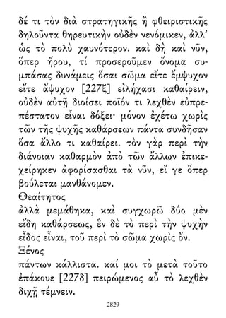 δέ τι τὸν διὰ στρατηγικῆς ἢ φθειριστικῆς
δηλοῦντα θηρευτικὴν οὐδὲν νενόμικεν, ἀλλ᾽
ὡς τὸ πολὺ χαυνότερον. καὶ δὴ καὶ νῦν,
ὅπερ ἤρου, τί προσεροῦμεν ὄνομα συ-
μπάσας δυνάμεις ὅσαι σῶμα εἴτε ἔμψυχον
εἴτε ἄψυχον [227ξ] εἰλήχασι καθαίρειν,
οὐδὲν αὐτῇ διοίσει ποῖόν τι λεχθὲν εὐπρε-
πέστατον εἶναι δόξει· μόνον ἐχέτω χωρὶς
τῶν τῆς ψυχῆς καθάρσεων πάντα συνδῆσαν
ὅσα ἄλλο τι καθαίρει. τὸν γὰρ περὶ τὴν
διάνοιαν καθαρμὸν ἀπὸ τῶν ἄλλων ἐπικε-
χείρηκεν ἀφορίσασθαι τὰ νῦν, εἴ γε ὅπερ
βούλεται μανθάνομεν.
Θεαίτητος
ἀλλὰ μεμάθηκα, καὶ συγχωρῶ δύο μὲν
εἴδη καθάρσεως, ἓν δὲ τὸ περὶ τὴν ψυχὴν
εἶδος εἶναι, τοῦ περὶ τὸ σῶμα χωρὶς ὄν.
Ξένος
πάντων κάλλιστα. καί μοι τὸ μετὰ τοῦτο
ἐπάκουε [227δ] πειρώμενος αὖ τὸ λεχθὲν
διχῇ τέμνειν.
2829
 