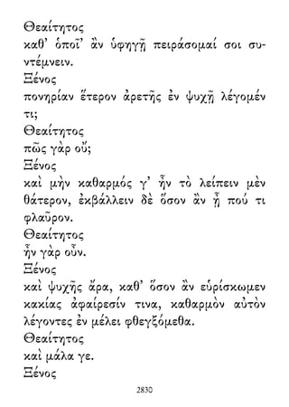Θεαίτητος
καθ᾽ ὁποῖ᾽ ἂν ὑφηγῇ πειράσομαί σοι συ-
ντέμνειν.
Ξένος
πονηρίαν ἕτερον ἀρετῆς ἐν ψυχῇ λέγομέν
τι;
Θεαίτητος
πῶς γὰρ οὔ;
Ξένος
καὶ μὴν καθαρμός γ᾽ ἦν τὸ λείπειν μὲν
θάτερον, ἐκβάλλειν δὲ ὅσον ἂν ᾖ πού τι
φλαῦρον.
Θεαίτητος
ἦν γὰρ οὖν.
Ξένος
καὶ ψυχῆς ἄρα, καθ᾽ ὅσον ἂν εὑρίσκωμεν
κακίας ἀφαίρεσίν τινα, καθαρμὸν αὐτὸν
λέγοντες ἐν μέλει φθεγξόμεθα.
Θεαίτητος
καὶ μάλα γε.
Ξένος
2830
 