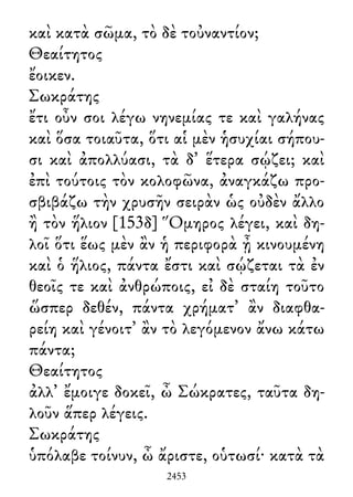 καὶ κατὰ σῶμα, τὸ δὲ τοὐναντίον;
Θεαίτητος
ἔοικεν.
Σωκράτης
ἔτι οὖν σοι λέγω νηνεμίας τε καὶ γαλήνας
καὶ ὅσα τοιαῦτα, ὅτι αἱ μὲν ἡσυχίαι σήπου-
σι καὶ ἀπολλύασι, τὰ δ᾽ ἕτερα σῴζει; καὶ
ἐπὶ τούτοις τὸν κολοφῶνα, ἀναγκάζω προ-
σβιβάζω τὴν χρυσῆν σειρὰν ὡς οὐδὲν ἄλλο
ἢ τὸν ἥλιον [153δ] Ὅμηρος λέγει, καὶ δη-
λοῖ ὅτι ἕως μὲν ἂν ἡ περιφορὰ ᾖ κινουμένη
καὶ ὁ ἥλιος, πάντα ἔστι καὶ σῴζεται τὰ ἐν
θεοῖς τε καὶ ἀνθρώποις, εἰ δὲ σταίη τοῦτο
ὥσπερ δεθέν, πάντα χρήματ᾽ ἂν διαφθα-
ρείη καὶ γένοιτ᾽ ἂν τὸ λεγόμενον ἄνω κάτω
πάντα;
Θεαίτητος
ἀλλ᾽ ἔμοιγε δοκεῖ, ὦ Σώκρατες, ταῦτα δη-
λοῦν ἅπερ λέγεις.
Σωκράτης
ὑπόλαβε τοίνυν, ὦ ἄριστε, οὑτωσί· κατὰ τὰ
2453
 