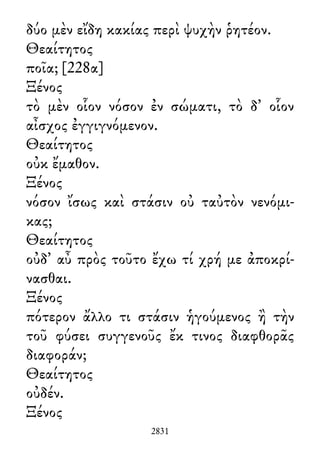 δύο μὲν εἴδη κακίας περὶ ψυχὴν ῥητέον.
Θεαίτητος
ποῖα; [228α]
Ξένος
τὸ μὲν οἷον νόσον ἐν σώματι, τὸ δ᾽ οἷον
αἶσχος ἐγγιγνόμενον.
Θεαίτητος
οὐκ ἔμαθον.
Ξένος
νόσον ἴσως καὶ στάσιν οὐ ταὐτὸν νενόμι-
κας;
Θεαίτητος
οὐδ᾽ αὖ πρὸς τοῦτο ἔχω τί χρή με ἀποκρί-
νασθαι.
Ξένος
πότερον ἄλλο τι στάσιν ἡγούμενος ἢ τὴν
τοῦ φύσει συγγενοῦς ἔκ τινος διαφθορᾶς
διαφοράν;
Θεαίτητος
οὐδέν.
Ξένος
2831
 
