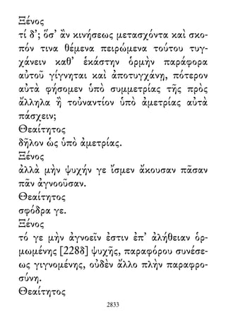 Ξένος
τί δ᾽; ὅσ᾽ ἂν κινήσεως μετασχόντα καὶ σκο-
πόν τινα θέμενα πειρώμενα τούτου τυγ-
χάνειν καθ᾽ ἑκάστην ὁρμὴν παράφορα
αὐτοῦ γίγνηται καὶ ἀποτυγχάνῃ, πότερον
αὐτὰ φήσομεν ὑπὸ συμμετρίας τῆς πρὸς
ἄλληλα ἢ τοὐναντίον ὑπὸ ἀμετρίας αὐτὰ
πάσχειν;
Θεαίτητος
δῆλον ὡς ὑπὸ ἀμετρίας.
Ξένος
ἀλλὰ μὴν ψυχήν γε ἴσμεν ἄκουσαν πᾶσαν
πᾶν ἀγνοοῦσαν.
Θεαίτητος
σφόδρα γε.
Ξένος
τό γε μὴν ἀγνοεῖν ἐστιν ἐπ᾽ ἀλήθειαν ὁρ-
μωμένης [228δ] ψυχῆς, παραφόρου συνέσε-
ως γιγνομένης, οὐδὲν ἄλλο πλὴν παραφρο-
σύνη.
Θεαίτητος
2833
 