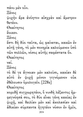 πάνυ μὲν οὖν.
Ξένος
ψυχὴν ἄρα ἀνόητον αἰσχρὰν καὶ ἄμετρον
θετέον.
Θεαίτητος
ἔοικεν.
Ξένος
ἔστι δὴ δύο ταῦτα, ὡς φαίνεται, κακῶν ἐν
αὐτῇ γένη, τὸ μὲν πονηρία καλούμενον ὑπὸ
τῶν πολλῶν, νόσος αὐτῆς σαφέστατα ὄν.
Θεαίτητος
ναί.
Ξένος
τὸ δέ γε ἄγνοιαν μὲν καλοῦσι, κακίαν δὲ
αὐτὸ ἐν ψυχῇ μόνον γιγνόμενον οὐκ
ἐθέλουσιν ὁμολογεῖν. [228ε]
Θεαίτητος
κομιδῇ συγχωρητέον, ὃ νυνδὴ λέξαντος ἠμ-
φεγνόησά σου, τὸ δύο εἶναι γένη κακίας ἐν
ψυχῇ, καὶ δειλίαν μὲν καὶ ἀκολασίαν καὶ
ἀδικίαν σύμπαντα ἡγητέον νόσον ἐν ἡμῖν,
2834
 