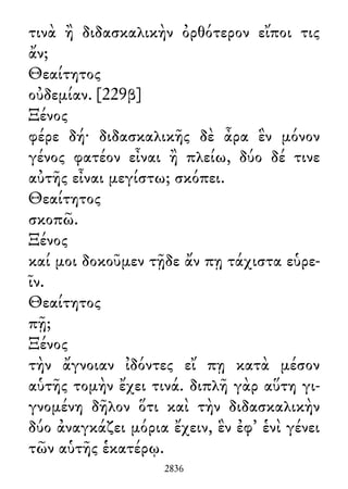 τινὰ ἢ διδασκαλικὴν ὀρθότερον εἴποι τις
ἄν;
Θεαίτητος
οὐδεμίαν. [229β]
Ξένος
φέρε δή· διδασκαλικῆς δὲ ἆρα ἓν μόνον
γένος φατέον εἶναι ἢ πλείω, δύο δέ τινε
αὐτῆς εἶναι μεγίστω; σκόπει.
Θεαίτητος
σκοπῶ.
Ξένος
καί μοι δοκοῦμεν τῇδε ἄν πῃ τάχιστα εὑρε-
ῖν.
Θεαίτητος
πῇ;
Ξένος
τὴν ἄγνοιαν ἰδόντες εἴ πῃ κατὰ μέσον
αὑτῆς τομὴν ἔχει τινά. διπλῆ γὰρ αὕτη γι-
γνομένη δῆλον ὅτι καὶ τὴν διδασκαλικὴν
δύο ἀναγκάζει μόρια ἔχειν, ἓν ἐφ᾽ ἑνὶ γένει
τῶν αὑτῆς ἑκατέρῳ.
2836
 