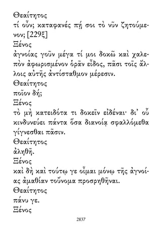 Θεαίτητος
τί οὖν; καταφανές πῄ σοι τὸ νῦν ζητούμε-
νον; [229ξ]
Ξένος
ἀγνοίας γοῦν μέγα τί μοι δοκῶ καὶ χαλε-
πὸν ἀφωρισμένον ὁρᾶν εἶδος, πᾶσι τοῖς ἄλ-
λοις αὐτῆς ἀντίσταθμον μέρεσιν.
Θεαίτητος
ποῖον δή;
Ξένος
τὸ μὴ κατειδότα τι δοκεῖν εἰδέναι· δι᾽ οὗ
κινδυνεύει πάντα ὅσα διανοίᾳ σφαλλόμεθα
γίγνεσθαι πᾶσιν.
Θεαίτητος
ἀληθῆ.
Ξένος
καὶ δὴ καὶ τούτῳ γε οἶμαι μόνῳ τῆς ἀγνοί-
ας ἀμαθίαν τοὔνομα προσρηθῆναι.
Θεαίτητος
πάνυ γε.
Ξένος
2837
 