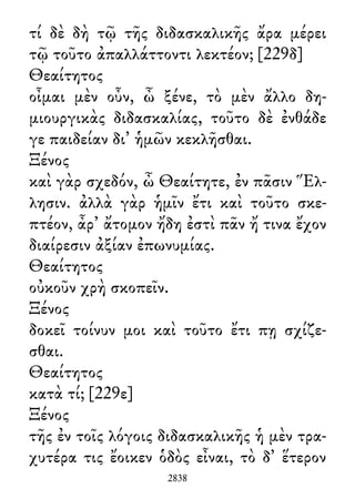 τί δὲ δὴ τῷ τῆς διδασκαλικῆς ἄρα μέρει
τῷ τοῦτο ἀπαλλάττοντι λεκτέον; [229δ]
Θεαίτητος
οἶμαι μὲν οὖν, ὦ ξένε, τὸ μὲν ἄλλο δη-
μιουργικὰς διδασκαλίας, τοῦτο δὲ ἐνθάδε
γε παιδείαν δι᾽ ἡμῶν κεκλῆσθαι.
Ξένος
καὶ γὰρ σχεδόν, ὦ Θεαίτητε, ἐν πᾶσιν Ἕλ-
λησιν. ἀλλὰ γὰρ ἡμῖν ἔτι καὶ τοῦτο σκε-
πτέον, ἆρ᾽ ἄτομον ἤδη ἐστὶ πᾶν ἤ τινα ἔχον
διαίρεσιν ἀξίαν ἐπωνυμίας.
Θεαίτητος
οὐκοῦν χρὴ σκοπεῖν.
Ξένος
δοκεῖ τοίνυν μοι καὶ τοῦτο ἔτι πῃ σχίζε-
σθαι.
Θεαίτητος
κατὰ τί; [229ε]
Ξένος
τῆς ἐν τοῖς λόγοις διδασκαλικῆς ἡ μὲν τρα-
χυτέρα τις ἔοικεν ὁδὸς εἶναι, τὸ δ᾽ ἕτερον
2838
 