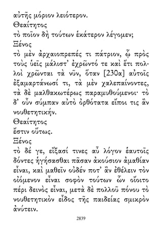 αὐτῆς μόριον λειότερον.
Θεαίτητος
τὸ ποῖον δὴ τούτων ἑκάτερον λέγομεν;
Ξένος
τὸ μὲν ἀρχαιοπρεπές τι πάτριον, ᾧ πρὸς
τοὺς ὑεῖς μάλιστ᾽ ἐχρῶντό τε καὶ ἔτι πολ-
λοὶ χρῶνται τὰ νῦν, ὅταν [230α] αὐτοῖς
ἐξαμαρτάνωσί τι, τὰ μὲν χαλεπαίνοντες,
τὰ δὲ μαλθακωτέρως παραμυθούμενοι· τὸ
δ᾽ οὖν σύμπαν αὐτὸ ὀρθότατα εἴποι τις ἂν
νουθετητικήν.
Θεαίτητος
ἔστιν οὕτως.
Ξένος
τὸ δέ γε, εἴξασί τινες αὖ λόγον ἑαυτοῖς
δόντες ἡγήσασθαι πᾶσαν ἀκούσιον ἀμαθίαν
εἶναι, καὶ μαθεῖν οὐδέν ποτ᾽ ἂν ἐθέλειν τὸν
οἰόμενον εἶναι σοφὸν τούτων ὧν οἴοιτο
πέρι δεινὸς εἶναι, μετὰ δὲ πολλοῦ πόνου τὸ
νουθετητικὸν εἶδος τῆς παιδείας σμικρὸν
ἀνύτειν.
2839
 