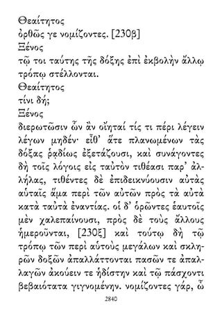 Θεαίτητος
ὀρθῶς γε νομίζοντες. [230β]
Ξένος
τῷ τοι ταύτης τῆς δόξης ἐπὶ ἐκβολὴν ἄλλῳ
τρόπῳ στέλλονται.
Θεαίτητος
τίνι δή;
Ξένος
διερωτῶσιν ὧν ἂν οἴηταί τίς τι πέρι λέγειν
λέγων μηδέν· εἶθ᾽ ἅτε πλανωμένων τὰς
δόξας ῥᾳδίως ἐξετάζουσι, καὶ συνάγοντες
δὴ τοῖς λόγοις εἰς ταὐτὸν τιθέασι παρ᾽ ἀλ-
λήλας, τιθέντες δὲ ἐπιδεικνύουσιν αὐτὰς
αὑταῖς ἅμα περὶ τῶν αὐτῶν πρὸς τὰ αὐτὰ
κατὰ ταὐτὰ ἐναντίας. οἱ δ᾽ ὁρῶντες ἑαυτοῖς
μὲν χαλεπαίνουσι, πρὸς δὲ τοὺς ἄλλους
ἡμεροῦνται, [230ξ] καὶ τούτῳ δὴ τῷ
τρόπῳ τῶν περὶ αὑτοὺς μεγάλων καὶ σκλη-
ρῶν δοξῶν ἀπαλλάττονται πασῶν τε ἀπαλ-
λαγῶν ἀκούειν τε ἡδίστην καὶ τῷ πάσχοντι
βεβαιότατα γιγνομένην. νομίζοντες γάρ, ὦ
2840
 