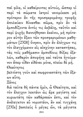 παῖ φίλε, οἱ καθαίροντες αὐτούς, ὥσπερ οἱ
περὶ τὰ σώματα ἰατροὶ νενομίκασι μὴ
πρότερον ἂν τῆς προσφερομένης τροφῆς
ἀπολαύειν δύνασθαι σῶμα, πρὶν ἂν τὰ
ἐμποδίζοντα ἐντός τις ἐκβάλῃ, ταὐτὸν καὶ
περὶ ψυχῆς διενοήθησαν ἐκεῖνοι, μὴ πρότε-
ρον αὐτὴν ἕξειν τῶν προσφερομένων μαθη-
μάτων [230δ] ὄνησιν, πρὶν ἂν ἐλέγχων τις
τὸν ἐλεγχόμενον εἰς αἰσχύνην καταστήσας,
τὰς τοῖς μαθήμασιν ἐμποδίους δόξας ἐξε-
λών, καθαρὸν ἀποφήνῃ καὶ ταῦτα ἡγούμε-
νον ἅπερ οἶδεν εἰδέναι μόνα, πλείω δὲ μή.
Θεαίτητος
βελτίστη γοῦν καὶ σωφρονεστάτη τῶν ἕξε-
ων αὕτη.
Ξένος
διὰ ταῦτα δὴ πάντα ἡμῖν, ὦ Θεαίτητε, καὶ
τὸν ἔλεγχον λεκτέον ὡς ἄρα μεγίστη καὶ
κυριωτάτη τῶν καθάρσεών ἐστι, καὶ τὸν
ἀνέλεγκτον αὖ νομιστέον, ἂν καὶ τυγχάνῃ
[230ε] βασιλεὺς ὁ μέγας ὤν, τὰ μέγιστα
2841
 