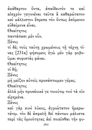 ἀκάθαρτον ὄντα, ἀπαίδευτόν τε καὶ
αἰσχρὸν γεγονέναι ταῦτα ἃ καθαρώτατον
καὶ κάλλιστον ἔπρεπε τὸν ὄντως ἐσόμενον
εὐδαίμονα εἶναι.
Θεαίτητος
παντάπασι μὲν οὖν.
Ξένος
τί δέ; τοὺς ταύτῃ χρωμένους τῇ τέχνῃ τί-
νας [231α] φήσομεν; ἐγὼ μὲν γὰρ φοβο-
ῦμαι σοφιστὰς φάναι.
Θεαίτητος
τί δή;
Ξένος
μὴ μεῖζον αὐτοῖς προσάπτωμεν γέρας.
Θεαίτητος
ἀλλὰ μὴν προσέοικέ γε τοιούτῳ τινὶ τὰ νῦν
εἰρημένα.
Ξένος
καὶ γὰρ κυνὶ λύκος, ἀγριώτατον ἡμερω-
τάτῳ. τὸν δὲ ἀσφαλῆ δεῖ πάντων μάλιστα
περὶ τὰς ὁμοιότητας ἀεὶ ποιεῖσθαι τὴν φυ-
2842
 
