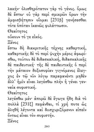 λακήν· ὀλισθηρότατον γὰρ τὸ γένος. ὅμως
δὲ ἔστω· οὐ γὰρ περὶ σμικρῶν ὅρων τὴν
ἀμφισβήτησιν οἴομαι [231β] γενήσεσθαι
τότε ὁπόταν ἱκανῶς φυλάττωσιν.
Θεαίτητος
οὔκουν τό γε εἰκός.
Ξένος
ἔστω δὴ διακριτικῆς τέχνης καθαρτική,
καθαρτικῆς δὲ τὸ περὶ ψυχὴν μέρος ἀφωρί-
σθω, τούτου δὲ διδασκαλική, διδασκαλικῆς
δὲ παιδευτική· τῆς δὲ παιδευτικῆς ὁ περὶ
τὴν μάταιον δοξοσοφίαν γιγνόμενος ἔλεγ-
χος ἐν τῷ νῦν λόγῳ παραφανέντι μηδὲν
ἄλλ᾽ ἡμῖν εἶναι λεγέσθω πλὴν ἡ γένει γεν-
ναία σοφιστική.
Θεαίτητος
λεγέσθω μέν· ἀπορῶ δὲ ἔγωγε ἤδη διὰ τὸ
πολλὰ [231ξ] πεφάνθαι, τί χρή ποτε ὡς
ἀληθῆ λέγοντα καὶ διισχυριζόμενον εἰπεῖν
ὄντως εἶναι τὸν σοφιστήν.
Ξένος
2843
 