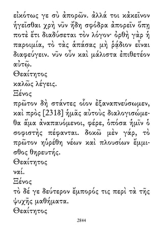εἰκότως γε σὺ ἀπορῶν. ἀλλά τοι κἀκεῖνον
ἡγεῖσθαι χρὴ νῦν ἤδη σφόδρα ἀπορεῖν ὅπῃ
ποτὲ ἔτι διαδύσεται τὸν λόγον· ὀρθὴ γὰρ ἡ
παροιμία, τὸ τὰς ἁπάσας μὴ ῥᾴδιον εἶναι
διαφεύγειν. νῦν οὖν καὶ μάλιστα ἐπιθετέον
αὐτῷ.
Θεαίτητος
καλῶς λέγεις.
Ξένος
πρῶτον δὴ στάντες οἷον ἐξαναπνεύσωμεν,
καὶ πρὸς [231δ] ἡμᾶς αὐτοὺς διαλογισώμε-
θα ἅμα ἀναπαυόμενοι, φέρε, ὁπόσα ἡμῖν ὁ
σοφιστὴς πέφανται. δοκῶ μὲν γάρ, τὸ
πρῶτον ηὑρέθη νέων καὶ πλουσίων ἔμμι-
σθος θηρευτής.
Θεαίτητος
ναί.
Ξένος
τὸ δέ γε δεύτερον ἔμπορός τις περὶ τὰ τῆς
ψυχῆς μαθήματα.
Θεαίτητος
2844
 