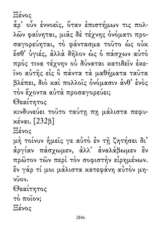 Ξένος
ἆρ᾽ οὖν ἐννοεῖς, ὅταν ἐπιστήμων τις πολ-
λῶν φαίνηται, μιᾶς δὲ τέχνης ὀνόματι προ-
σαγορεύηται, τὸ φάντασμα τοῦτο ὡς οὐκ
ἔσθ᾽ ὑγιές, ἀλλὰ δῆλον ὡς ὁ πάσχων αὐτὸ
πρός τινα τέχνην οὐ δύναται κατιδεῖν ἐκε-
ῖνο αὐτῆς εἰς ὃ πάντα τὰ μαθήματα ταῦτα
βλέπει, διὸ καὶ πολλοῖς ὀνόμασιν ἀνθ᾽ ἑνὸς
τὸν ἔχοντα αὐτὰ προσαγορεύει;
Θεαίτητος
κινδυνεύει τοῦτο ταύτῃ πῃ μάλιστα πεφυ-
κέναι. [232β]
Ξένος
μὴ τοίνυν ἡμεῖς γε αὐτὸ ἐν τῇ ζητήσει δι᾽
ἀργίαν πάσχωμεν, ἀλλ᾽ ἀναλάβωμεν ἓν
πρῶτον τῶν περὶ τὸν σοφιστὴν εἰρημένων.
ἓν γάρ τί μοι μάλιστα κατεφάνη αὐτὸν μη-
νῦον.
Θεαίτητος
τὸ ποῖον;
Ξένος
2846
 