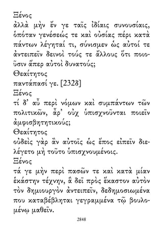 Ξένος
ἀλλὰ μὴν ἔν γε ταῖς ἰδίαις συνουσίαις,
ὁπόταν γενέσεώς τε καὶ οὐσίας πέρι κατὰ
πάντων λέγηταί τι, σύνισμεν ὡς αὐτοί τε
ἀντειπεῖν δεινοὶ τούς τε ἄλλους ὅτι ποιο-
ῦσιν ἅπερ αὐτοὶ δυνατούς;
Θεαίτητος
παντάπασί γε. [232δ]
Ξένος
τί δ᾽ αὖ περὶ νόμων καὶ συμπάντων τῶν
πολιτικῶν, ἆρ᾽ οὐχ ὑπισχνοῦνται ποιεῖν
ἀμφισβητητικούς;
Θεαίτητος
οὐδεὶς γὰρ ἂν αὐτοῖς ὡς ἔπος εἰπεῖν διε-
λέγετο μὴ τοῦτο ὑπισχνουμένοις.
Ξένος
τά γε μὴν περὶ πασῶν τε καὶ κατὰ μίαν
ἑκάστην τέχνην, ἃ δεῖ πρὸς ἕκαστον αὐτὸν
τὸν δημιουργὸν ἀντειπεῖν, δεδημοσιωμένα
που καταβέβληται γεγραμμένα τῷ βουλο-
μένῳ μαθεῖν.
2848
 
