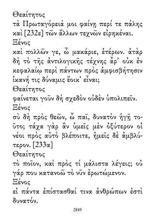 Θεαίτητος
τὰ Πρωταγόρειά μοι φαίνῃ περί τε πάλης
καὶ [232ε] τῶν ἄλλων τεχνῶν εἰρηκέναι.
Ξένος
καὶ πολλῶν γε, ὦ μακάριε, ἑτέρων. ἀτὰρ
δὴ τὸ τῆς ἀντιλογικῆς τέχνης ἆρ᾽ οὐκ ἐν
κεφαλαίῳ περὶ πάντων πρὸς ἀμφισβήτησιν
ἱκανή τις δύναμις ἔοικ᾽ εἶναι;
Θεαίτητος
φαίνεται γοῦν δὴ σχεδὸν οὐδὲν ὑπολιπεῖν.
Ξένος
σὺ δὴ πρὸς θεῶν, ὦ παῖ, δυνατὸν ἡγῇ το-
ῦτο; τάχα γὰρ ἂν ὑμεῖς μὲν ὀξύτερον οἱ
νέοι πρὸς αὐτὸ βλέποιτε, ἡμεῖς δὲ ἀμβλύ-
τερον. [233α]
Θεαίτητος
τὸ ποῖον, καὶ πρὸς τί μάλιστα λέγεις; οὐ
γάρ που κατανοῶ τὸ νῦν ἐρωτώμενον.
Ξένος
εἰ πάντα ἐπίστασθαί τινα ἀνθρώπων ἐστὶ
δυνατόν.
2849
 