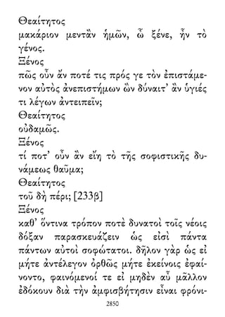 Θεαίτητος
μακάριον μεντἂν ἡμῶν, ὦ ξένε, ἦν τὸ
γένος.
Ξένος
πῶς οὖν ἄν ποτέ τις πρός γε τὸν ἐπιστάμε-
νον αὐτὸς ἀνεπιστήμων ὢν δύναιτ᾽ ἂν ὑγιές
τι λέγων ἀντειπεῖν;
Θεαίτητος
οὐδαμῶς.
Ξένος
τί ποτ᾽ οὖν ἂν εἴη τὸ τῆς σοφιστικῆς δυ-
νάμεως θαῦμα;
Θεαίτητος
τοῦ δὴ πέρι; [233β]
Ξένος
καθ᾽ ὅντινα τρόπον ποτὲ δυνατοὶ τοῖς νέοις
δόξαν παρασκευάζειν ὡς εἰσὶ πάντα
πάντων αὐτοὶ σοφώτατοι. δῆλον γὰρ ὡς εἰ
μήτε ἀντέλεγον ὀρθῶς μήτε ἐκείνοις ἐφαί-
νοντο, φαινόμενοί τε εἰ μηδὲν αὖ μᾶλλον
ἐδόκουν διὰ τὴν ἀμφισβήτησιν εἶναι φρόνι-
2850
 